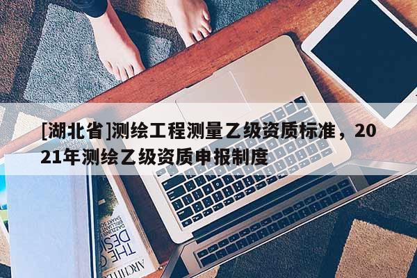 [湖北省]測繪工程測量乙級資質(zhì)標(biāo)準(zhǔn)，2021年測繪乙級資質(zhì)申報(bào)制度