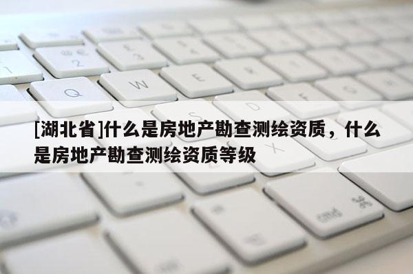 [湖北省]什么是房地產勘查測繪資質，什么是房地產勘查測繪資質等級