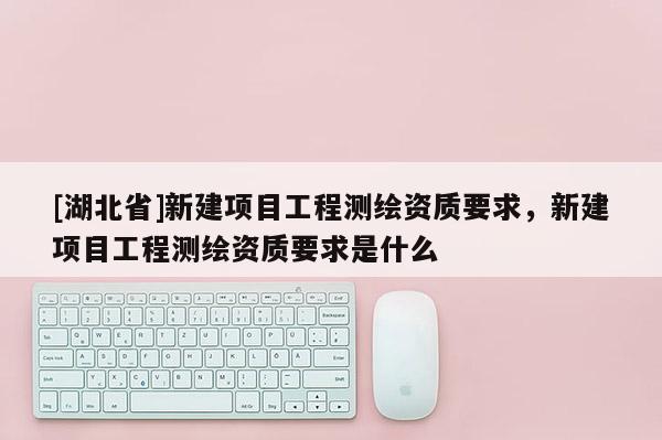 [湖北省]新建項目工程測繪資質要求，新建項目工程測繪資質要求是什么