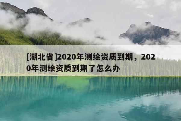 [湖北省]2020年測繪資質(zhì)到期，2020年測繪資質(zhì)到期了怎么辦