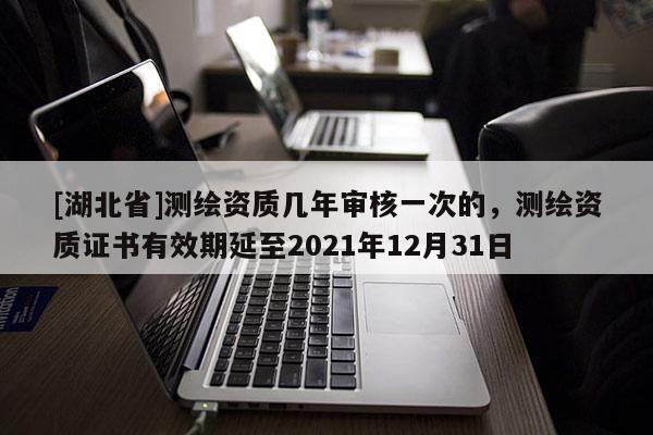 [湖北省]測繪資質幾年審核一次的，測繪資質證書有效期延至2021年12月31日