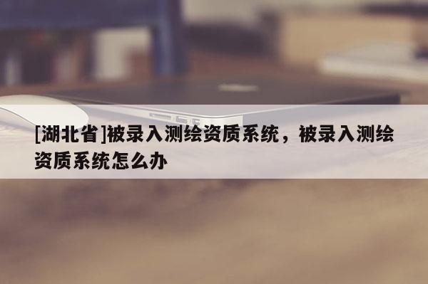 [湖北省]被錄入測繪資質系統，被錄入測繪資質系統怎么辦