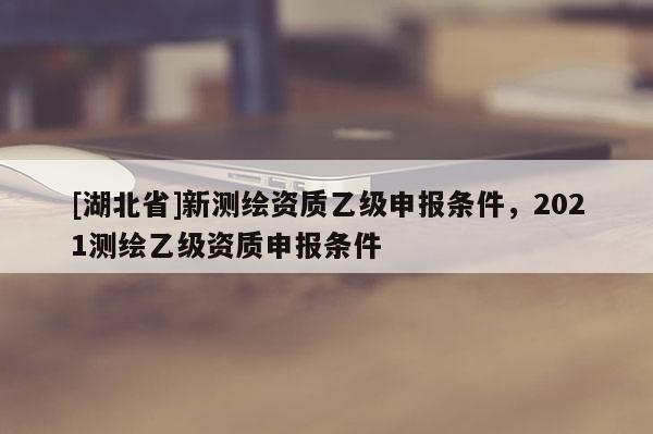 [湖北省]新測繪資質乙級申報條件，2021測繪乙級資質申報條件