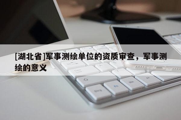[湖北省]軍事測(cè)繪單位的資質(zhì)審查，軍事測(cè)繪的意義