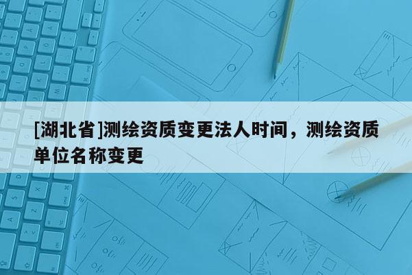 [湖北省]測繪資質(zhì)變更法人時間，測繪資質(zhì)單位名稱變更