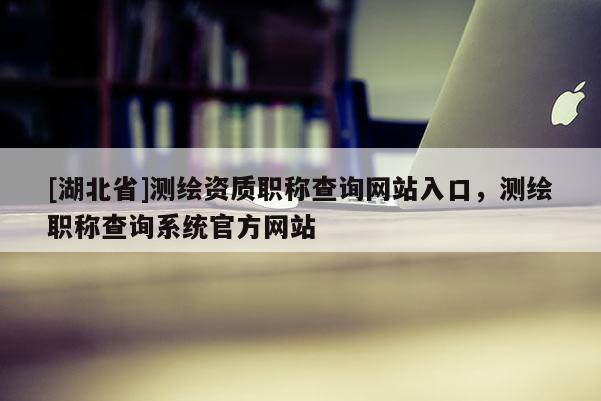 [湖北省]測繪資質職稱查詢網站入口，測繪職稱查詢系統官方網站