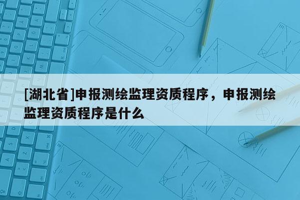 [湖北省]申報測繪監理資質程序，申報測繪監理資質程序是什么