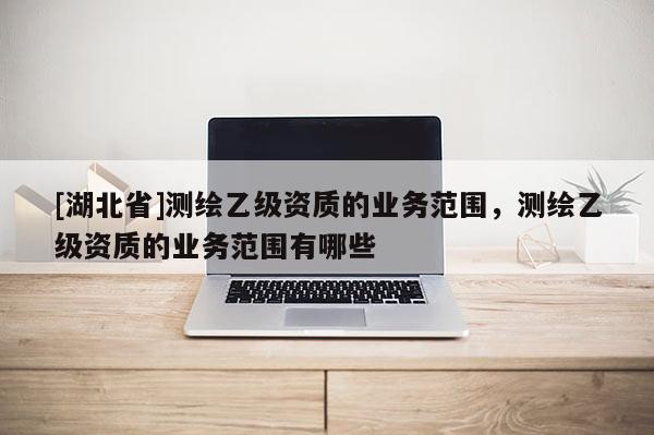 [湖北省]測繪乙級資質的業務范圍，測繪乙級資質的業務范圍有哪些
