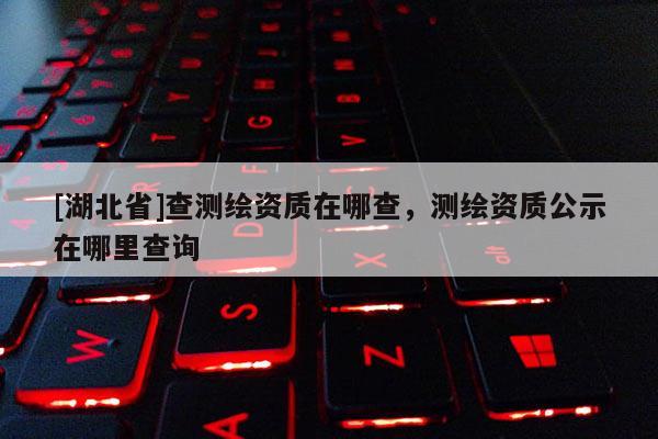 [湖北省]查測繪資質在哪查，測繪資質公示在哪里查詢