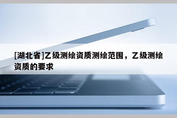 [湖北省]乙級測繪資質測繪范圍，乙級測繪資質的要求