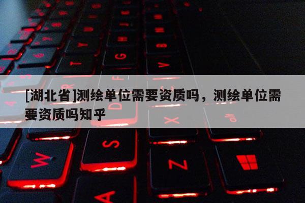 [湖北省]測(cè)繪單位需要資質(zhì)嗎，測(cè)繪單位需要資質(zhì)嗎知乎