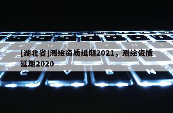 [湖北省]測繪資質延期2021，測繪資質延期2020