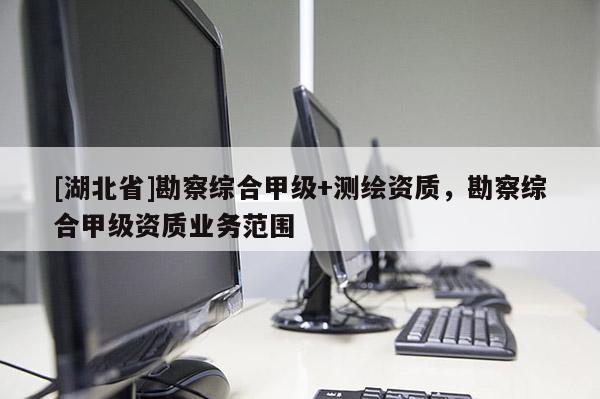 [湖北省]勘察綜合甲級(jí)+測(cè)繪資質(zhì)，勘察綜合甲級(jí)資質(zhì)業(yè)務(wù)范圍