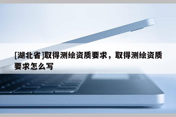 [湖北省]取得測繪資質要求，取得測繪資質要求怎么寫