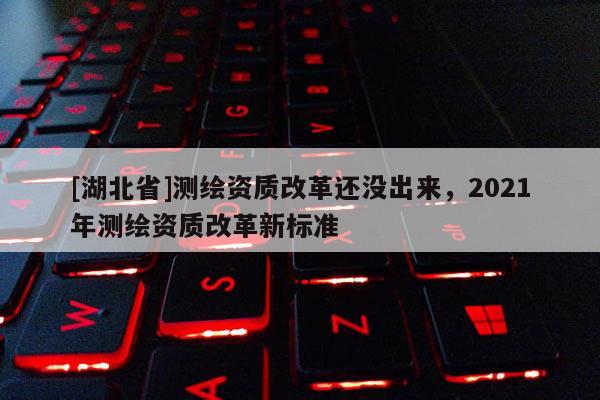 [湖北省]測繪資質改革還沒出來，2021年測繪資質改革新標準