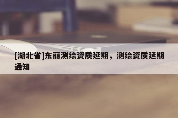 [湖北省]東麗測繪資質延期，測繪資質延期通知