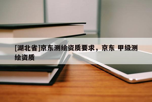 [湖北省]京東測繪資質要求，京東 甲級測繪資質
