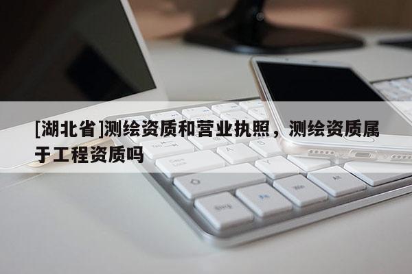 [湖北省]測繪資質和營業執照，測繪資質屬于工程資質嗎
