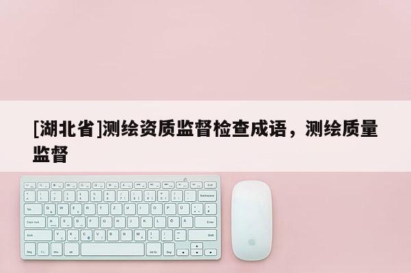 [湖北省]測(cè)繪資質(zhì)監(jiān)督檢查成語(yǔ)，測(cè)繪質(zhì)量監(jiān)督