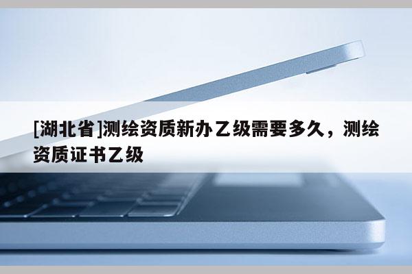 [湖北省]測繪資質新辦乙級需要多久，測繪資質證書乙級