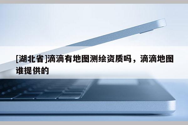 [湖北省]滴滴有地圖測(cè)繪資質(zhì)嗎，滴滴地圖誰(shuí)提供的