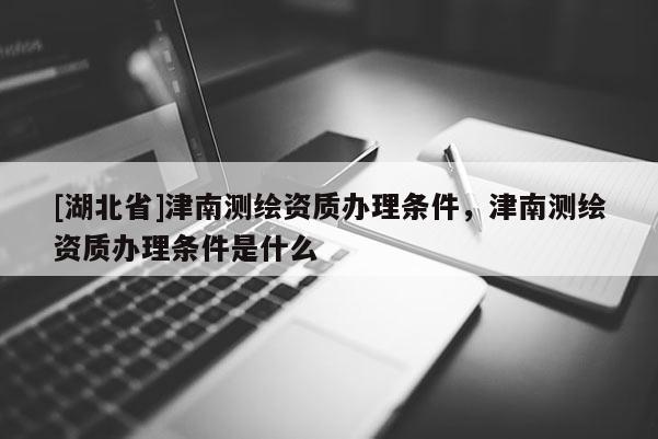 [湖北省]津南測繪資質(zhì)辦理?xiàng)l件，津南測繪資質(zhì)辦理?xiàng)l件是什么