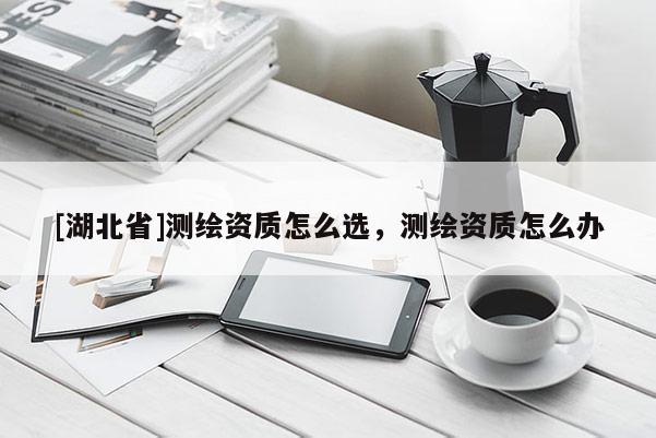 [湖北省]測繪資質怎么選，測繪資質怎么辦