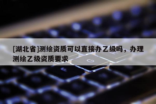 [湖北省]測繪資質(zhì)可以直接辦乙級嗎，辦理測繪乙級資質(zhì)要求