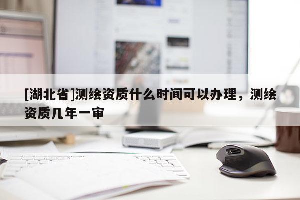 [湖北省]測繪資質什么時間可以辦理，測繪資質幾年一審