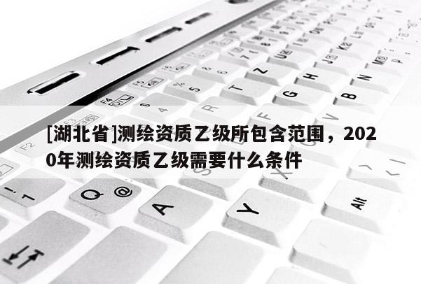 [湖北省]測繪資質乙級所包含范圍，2020年測繪資質乙級需要什么條件