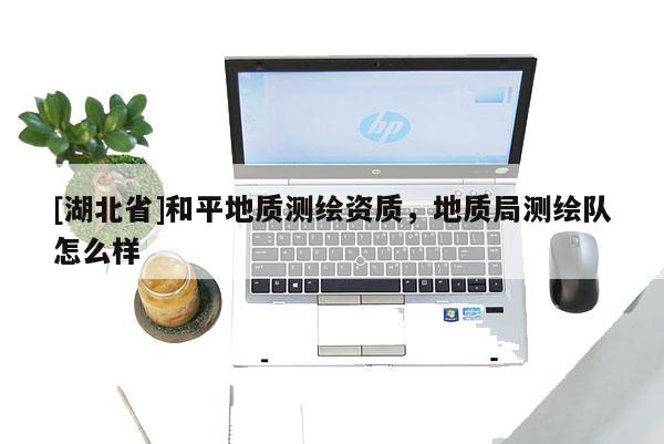 [湖北省]和平地質測繪資質，地質局測繪隊怎么樣