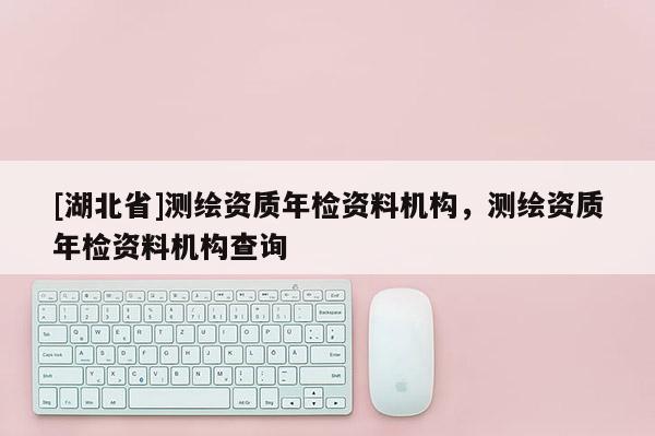 [湖北省]測繪資質年檢資料機構，測繪資質年檢資料機構查詢