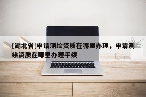 [湖北省]申請(qǐng)測(cè)繪資質(zhì)在哪里辦理，申請(qǐng)測(cè)繪資質(zhì)在哪里辦理手續(xù)