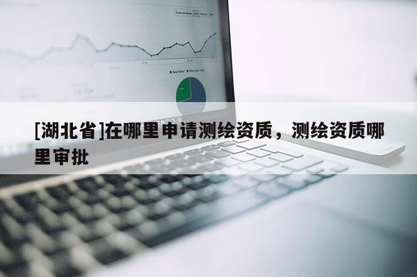 [湖北省]在哪里申請測繪資質，測繪資質哪里審批