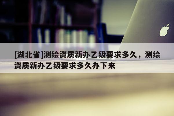 [湖北省]測(cè)繪資質(zhì)新辦乙級(jí)要求多久，測(cè)繪資質(zhì)新辦乙級(jí)要求多久辦下來