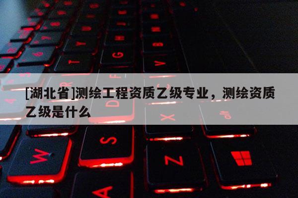 [湖北省]測(cè)繪工程資質(zhì)乙級(jí)專業(yè)，測(cè)繪資質(zhì)乙級(jí)是什么