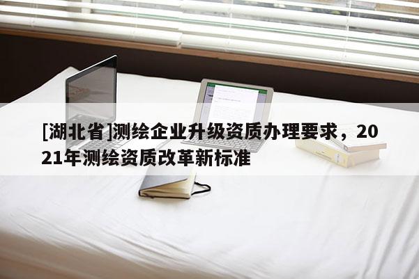 [湖北省]測繪企業(yè)升級資質(zhì)辦理要求，2021年測繪資質(zhì)改革新標準