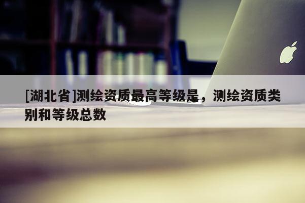 [湖北省]測繪資質最高等級是，測繪資質類別和等級總數