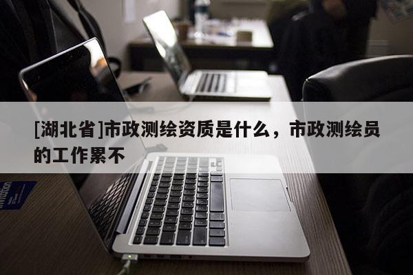 [湖北省]市政測繪資質是什么，市政測繪員的工作累不