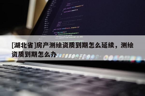 [湖北省]房產(chǎn)測(cè)繪資質(zhì)到期怎么延續(xù)，測(cè)繪資質(zhì)到期怎么辦