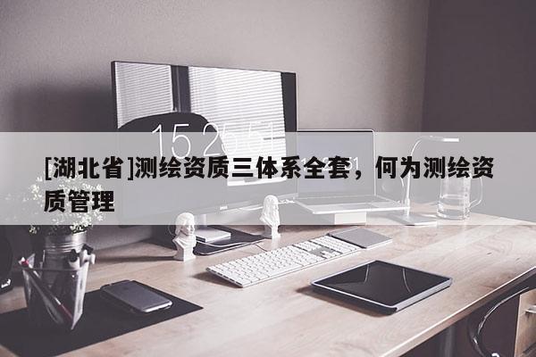 [湖北省]測(cè)繪資質(zhì)三體系全套，何為測(cè)繪資質(zhì)管理