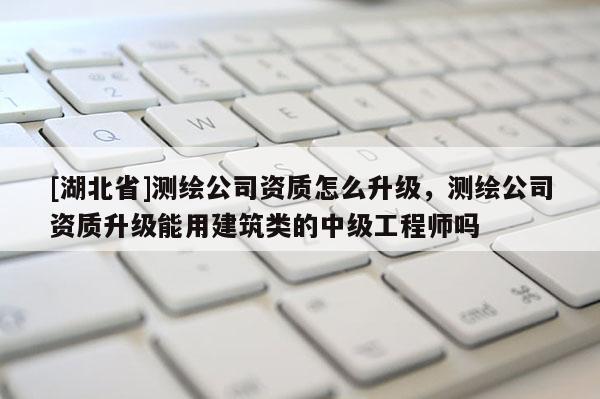 [湖北省]測繪公司資質怎么升級，測繪公司資質升級能用建筑類的中級工程師嗎