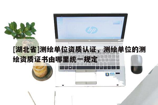 [湖北省]測繪單位資質認證，測繪單位的測繪資質證書由哪里統一規定