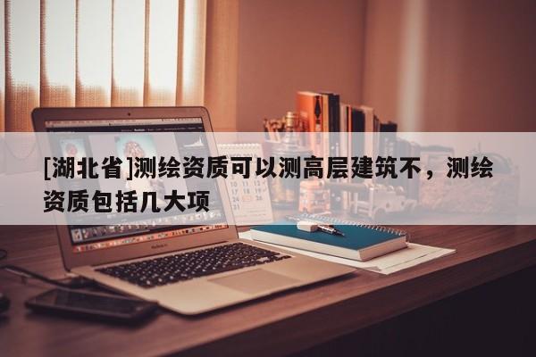 [湖北省]測(cè)繪資質(zhì)可以測(cè)高層建筑不，測(cè)繪資質(zhì)包括幾大項(xiàng)