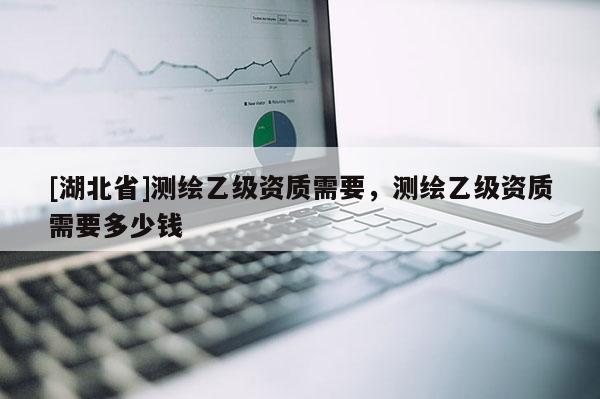 [湖北省]測繪乙級資質(zhì)需要，測繪乙級資質(zhì)需要多少錢
