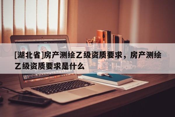 [湖北省]房產(chǎn)測繪乙級資質(zhì)要求，房產(chǎn)測繪乙級資質(zhì)要求是什么