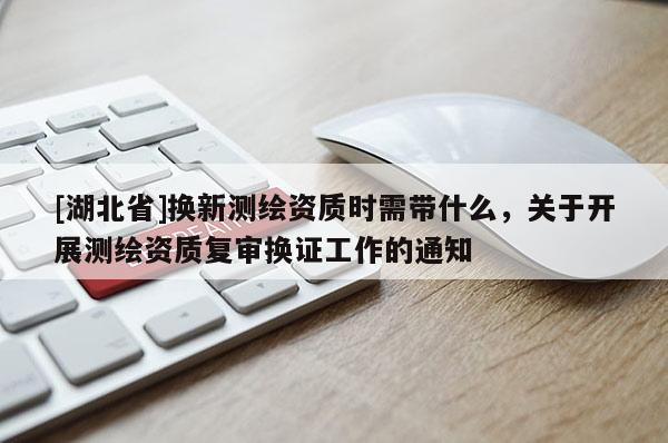 [湖北省]換新測(cè)繪資質(zhì)時(shí)需帶什么，關(guān)于開展測(cè)繪資質(zhì)復(fù)審換證工作的通知