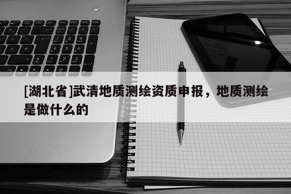 [湖北省]武清地質測繪資質申報，地質測繪是做什么的