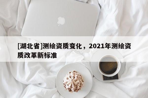 [湖北省]測繪資質(zhì)變化，2021年測繪資質(zhì)改革新標(biāo)準(zhǔn)