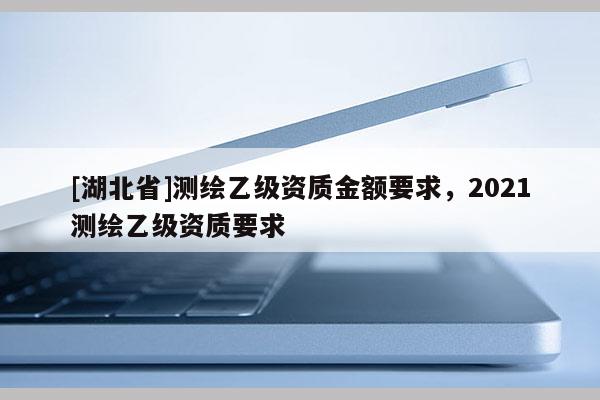 [湖北省]測(cè)繪乙級(jí)資質(zhì)金額要求，2021測(cè)繪乙級(jí)資質(zhì)要求